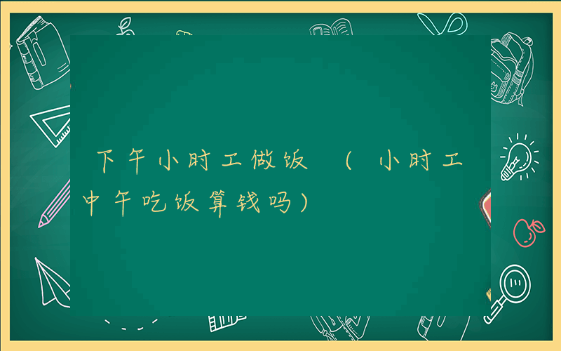下午小时工做饭 (小时工中午吃饭算钱吗)